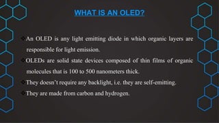 WHAT IS AN OLED?
An OLED is any light emitting diode in which organic layers are
responsible for light emission.
OLEDs are solid state devices composed of thin films of organic
molecules that is 100 to 500 nanometers thick.
They doesn’t require any backlight, i.e. they are self-emitting.
They are made from carbon and hydrogen.
 