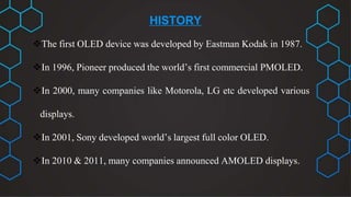 HISTORY
The first OLED device was developed by Eastman Kodak in 1987.
In 1996, Pioneer produced the world’s first commercial PMOLED.
In 2000, many companies like Motorola, LG etc developed various
displays.
In 2001, Sony developed world’s largest full color OLED.
In 2010 & 2011, many companies announced AMOLED displays.
 