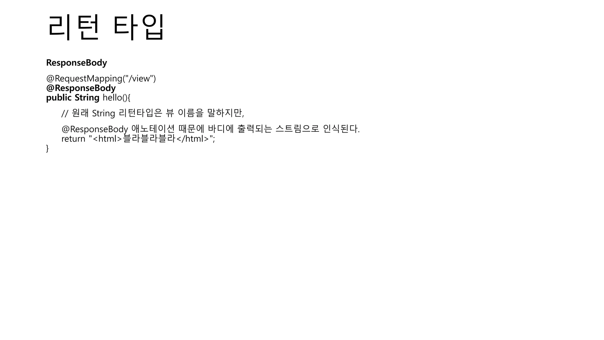 리턴 타입
ResponseBody
@RequestMapping("/view")
@ResponseBody
public String hello(){
// 원래 String 리턴타입은 뷰 이름을 말하지만,
@ResponseBody 애노테이션 때문에 바디에 출력되는 스트림으로 인식된다.
return "<html>블라블라블라</html>";
}
 
