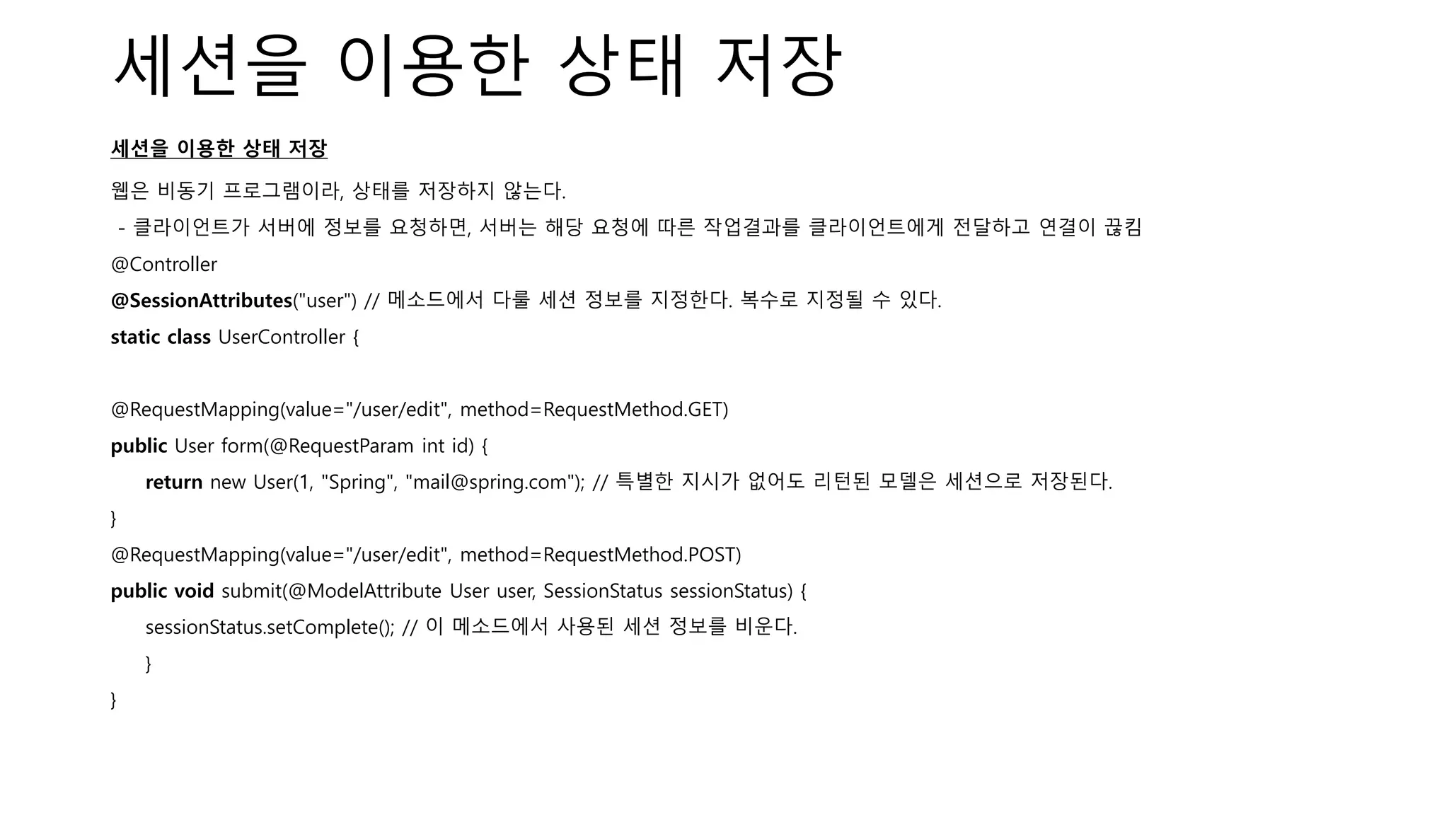 세션을 이용한 상태 저장
세션을 이용한 상태 저장
웹은 비동기 프로그램이라, 상태를 저장하지 않는다.
- 클라이언트가 서버에 정보를 요청하면, 서버는 해당 요청에 따른 작업결과를 클라이언트에게 전달하고 연결이 끊킴
@Controller
@SessionAttributes("user") // 메소드에서 다룰 세션 정보를 지정한다. 복수로 지정될 수 있다.
static class UserController {
@RequestMapping(value="/user/edit", method=RequestMethod.GET)
public User form(@RequestParam int id) {
return new User(1, "Spring", "mail@spring.com"); // 특별한 지시가 없어도 리턴된 모델은 세션으로 저장된다.
}
@RequestMapping(value="/user/edit", method=RequestMethod.POST)
public void submit(@ModelAttribute User user, SessionStatus sessionStatus) {
sessionStatus.setComplete(); // 이 메소드에서 사용된 세션 정보를 비운다.
}
}
 
