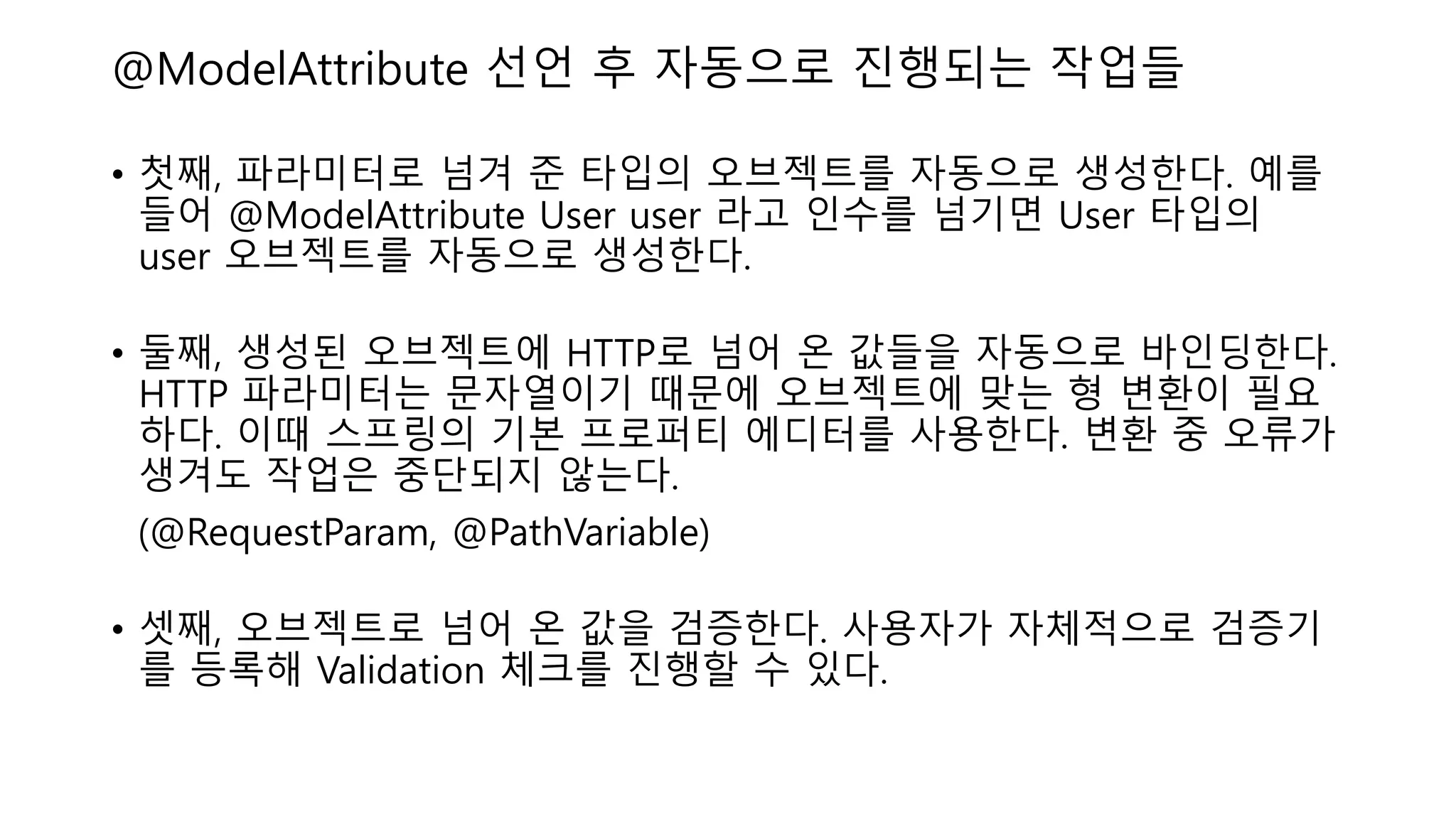 @ModelAttribute 선언 후 자동으로 진행되는 작업들
• 첫째, 파라미터로 넘겨 준 타입의 오브젝트를 자동으로 생성한다. 예를
들어 @ModelAttribute User user 라고 인수를 넘기면 User 타입의
user 오브젝트를 자동으로 생성한다.
• 둘째, 생성된 오브젝트에 HTTP로 넘어 온 값들을 자동으로 바인딩한다.
HTTP 파라미터는 문자열이기 때문에 오브젝트에 맞는 형 변환이 필요
하다. 이때 스프링의 기본 프로퍼티 에디터를 사용한다. 변환 중 오류가
생겨도 작업은 중단되지 않는다.
(@RequestParam, @PathVariable)
• 셋째, 오브젝트로 넘어 온 값을 검증한다. 사용자가 자체적으로 검증기
를 등록해 Validation 체크를 진행할 수 있다.
 
