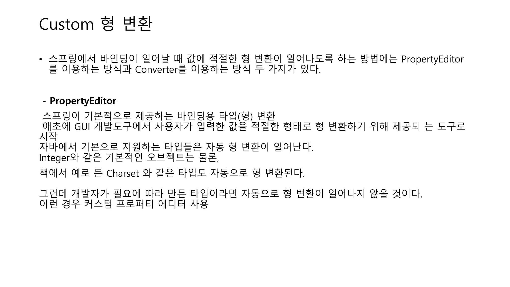 Custom 형 변환
• 스프링에서 바인딩이 일어날 때 값에 적절한 형 변환이 일어나도록 하는 방법에는 PropertyEditor
를 이용하는 방식과 Converter를 이용하는 방식 두 가지가 있다.
- PropertyEditor
스프링이 기본적으로 제공하는 바인딩용 타입(형) 변환
애초에 GUI 개발도구에서 사용자가 입력한 값을 적절한 형태로 형 변환하기 위해 제공되 는 도구로
시작
자바에서 기본으로 지원하는 타입들은 자동 형 변환이 일어난다.
Integer와 같은 기본적인 오브젝트는 물론,
책에서 예로 든 Charset 와 같은 타입도 자동으로 형 변환된다.
그런데 개발자가 필요에 따라 만든 타입이라면 자동으로 형 변환이 일어나지 않을 것이다.
이런 경우 커스텀 프로퍼티 에디터 사용
 
