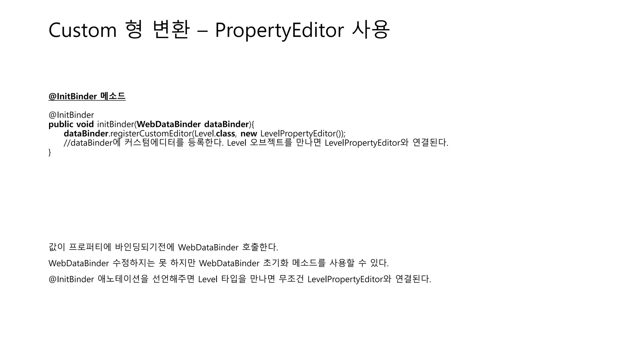 Custom 형 변환 – PropertyEditor 사용
@InitBinder 메소드
@InitBinder
public void initBinder(WebDataBinder dataBinder){
dataBinder.registerCustomEditor(Level.class, new LevelPropertyEditor());
//dataBinder에 커스텀에디터를 등록한다. Level 오브젝트를 만나면 LevelPropertyEditor와 연결된다.
}
값이 프로퍼티에 바인딩되기전에 WebDataBinder 호출한다.
WebDataBinder 수정하지는 못 하지만 WebDataBinder 초기화 메소드를 사용할 수 있다.
@InitBinder 애노테이션을 선언해주면 Level 타입을 만나면 무조건 LevelPropertyEditor와 연결된다.
 