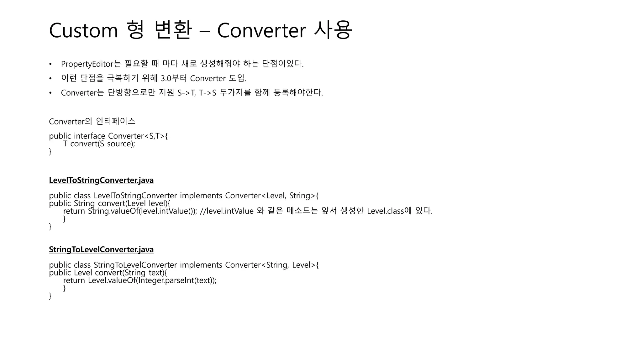 Custom 형 변환 – Converter 사용
• PropertyEditor는 필요할 때 마다 새로 생성해줘야 하는 단점이있다.
• 이런 단점을 극복하기 위해 3.0부터 Converter 도입.
• Converter는 단방향으로만 지원 S->T, T->S 두가지를 함께 등록해야한다.
Converter의 인터페이스
public interface Converter<S,T>{
T convert(S source);
}
LevelToStringConverter.java
public class LevelToStringConverter implements Converter<Level, String>{
public String convert(Level level){
return String.valueOf(level.intValue()); //level.intValue 와 같은 메소드는 앞서 생성한 Level.class에 있다.
}
}
StringToLevelConverter.java
public class StringToLevelConverter implements Converter<String, Level>{
public Level convert(String text){
return Level.valueOf(Integer.parseInt(text));
}
}
 