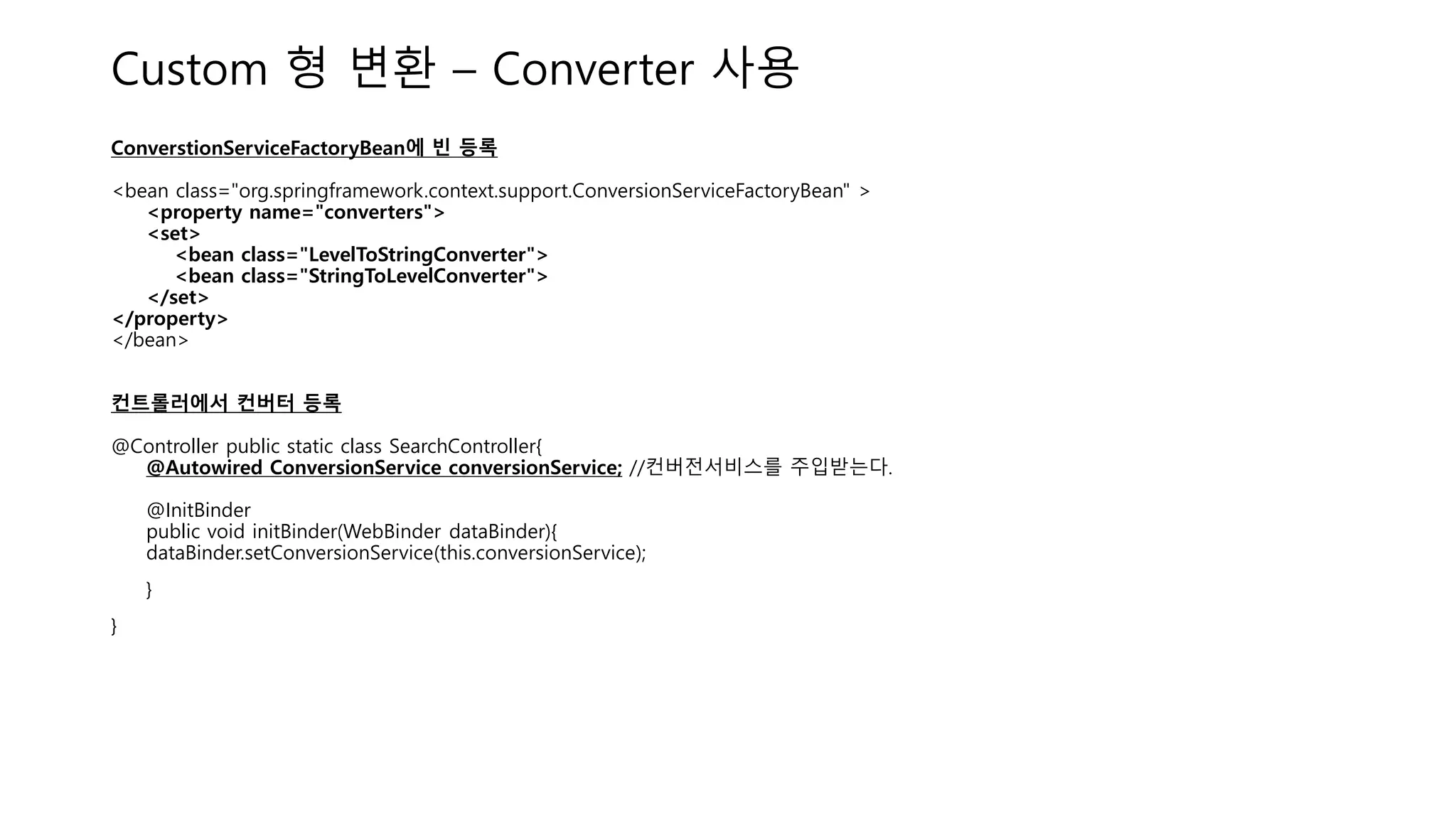 Custom 형 변환 – Converter 사용
ConverstionServiceFactoryBean에 빈 등록
<bean class="org.springframework.context.support.ConversionServiceFactoryBean" >
<property name="converters">
<set>
<bean class="LevelToStringConverter">
<bean class="StringToLevelConverter">
</set>
</property>
</bean>
컨트롤러에서 컨버터 등록
@Controller public static class SearchController{
@Autowired ConversionService conversionService; //컨버전서비스를 주입받는다.
@InitBinder
public void initBinder(WebBinder dataBinder){
dataBinder.setConversionService(this.conversionService);
}
}
 