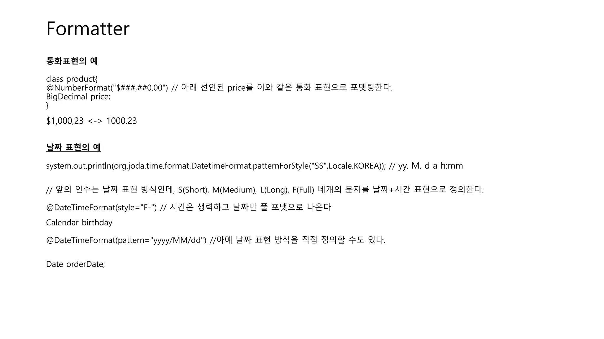 Formatter
통화표현의 예
class product{
@NumberFormat("$###,##0.00") // 아래 선언된 price를 이와 같은 통화 표현으로 포맷팅한다.
BigDecimal price;
}
$1,000,23 <-> 1000.23
날짜 표현의 예
system.out.println(org.joda.time.format.DatetimeFormat.patternForStyle("SS",Locale.KOREA)); // yy. M. d a h:mm
// 앞의 인수는 날짜 표현 방식인데, S(Short), M(Medium), L(Long), F(Full) 네개의 문자를 날짜+시간 표현으로 정의한다.
@DateTimeFormat(style="F-") // 시간은 생력하고 날짜만 풀 포맷으로 나온다
Calendar birthday
@DateTimeFormat(pattern="yyyy/MM/dd") //아예 날짜 표현 방식을 직접 정의할 수도 있다.
Date orderDate;
 