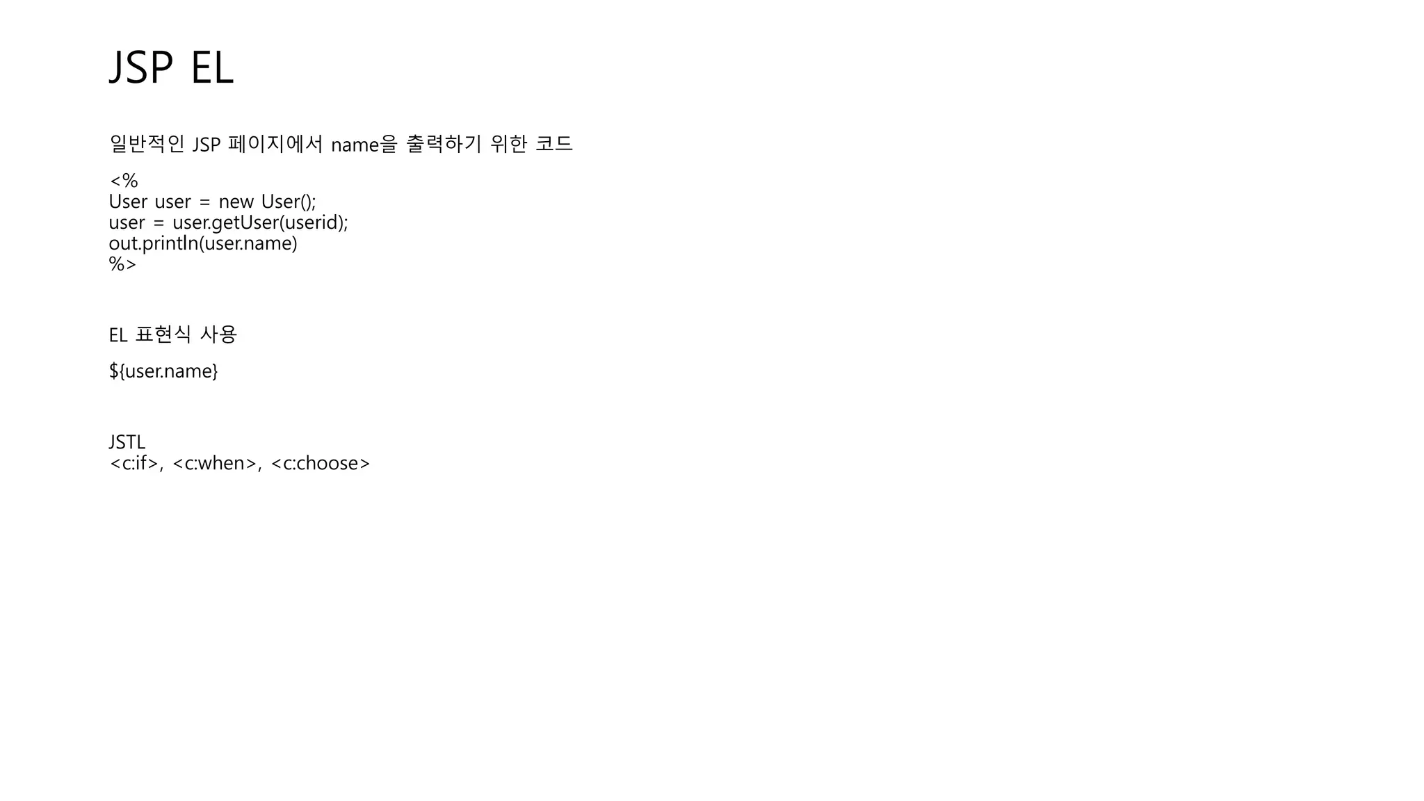 JSP EL
일반적인 JSP 페이지에서 name을 출력하기 위한 코드
<%
User user = new User();
user = user.getUser(userid);
out.println(user.name)
%>
EL 표현식 사용
${user.name}
JSTL
<c:if>, <c:when>, <c:choose>
 