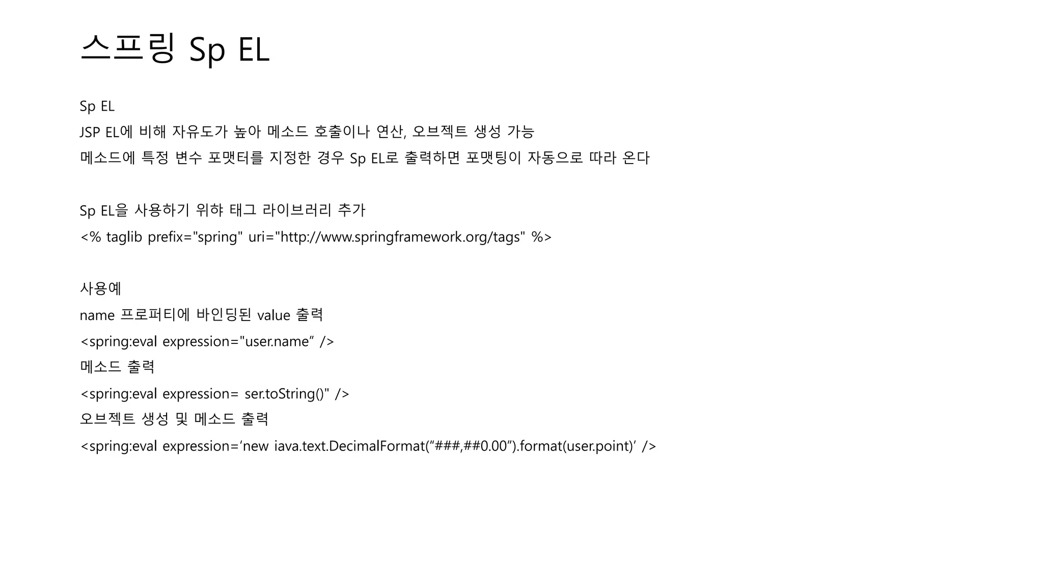 스프링 Sp EL
Sp EL
JSP EL에 비해 자유도가 높아 메소드 호출이나 연산, 오브젝트 생성 가능
메소드에 특정 변수 포맷터를 지정한 경우 Sp EL로 출력하면 포맷팅이 자동으로 따라 온다
Sp EL을 사용하기 위햐 태그 라이브러리 추가
<% taglib prefix="spring" uri="http://www.springframework.org/tags" %>
사용예
name 프로퍼티에 바인딩된 value 출력
<spring:eval expression="user.name” />
메소드 출력
<spring:eval expression= ser.toString()" />
오브젝트 생성 및 메소드 출력
<spring:eval expression=‘new iava.text.DecimalFormat(“###,##0.00”).format(user.point)’ />
 