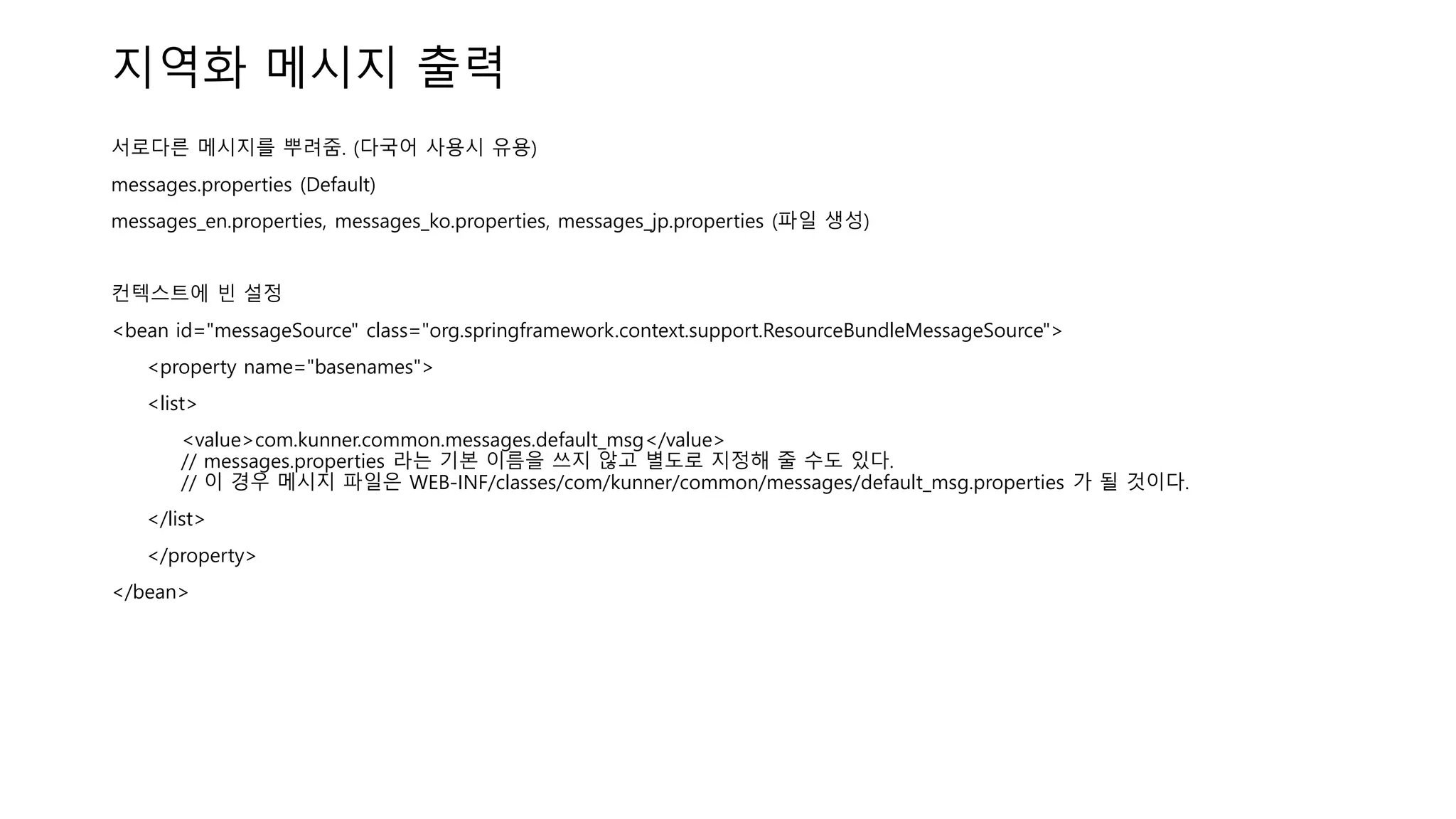 지역화 메시지 출력
서로다른 메시지를 뿌려줌. (다국어 사용시 유용)
messages.properties (Default)
messages_en.properties, messages_ko.properties, messages_jp.properties (파일 생성)
컨텍스트에 빈 설정
<bean id="messageSource" class="org.springframework.context.support.ResourceBundleMessageSource">
<property name="basenames">
<list>
<value>com.kunner.common.messages.default_msg</value>
// messages.properties 라는 기본 이름을 쓰지 않고 별도로 지정해 줄 수도 있다.
// 이 경우 메시지 파일은 WEB-INF/classes/com/kunner/common/messages/default_msg.properties 가 될 것이다.
</list>
</property>
</bean>
 