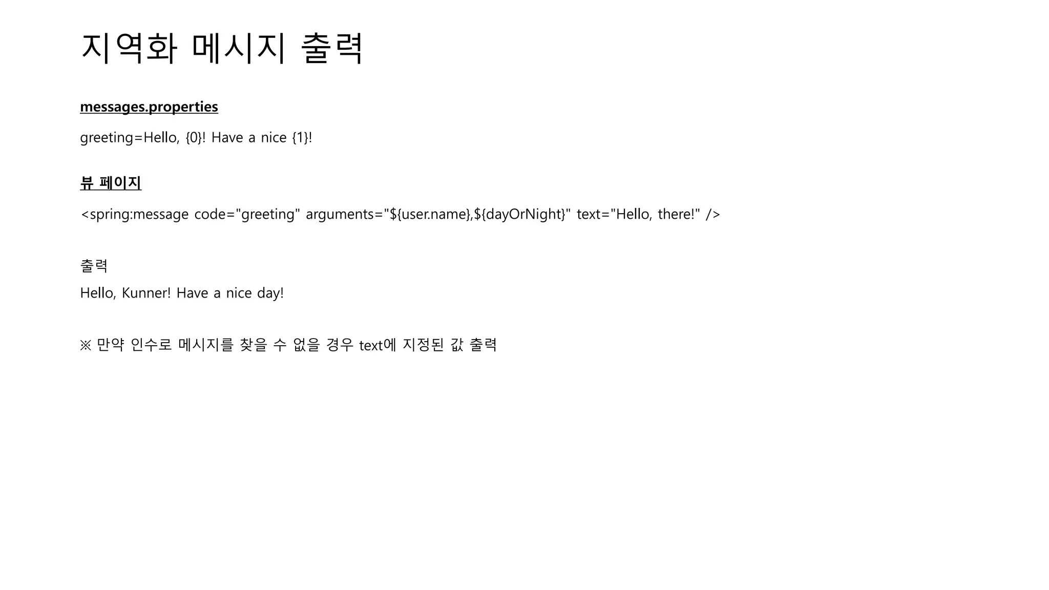 지역화 메시지 출력
messages.properties
greeting=Hello, {0}! Have a nice {1}!
뷰 페이지
<spring:message code="greeting" arguments="${user.name},${dayOrNight}" text="Hello, there!" />
출력
Hello, Kunner! Have a nice day!
※ 만약 인수로 메시지를 찾을 수 없을 경우 text에 지정된 값 출력
 