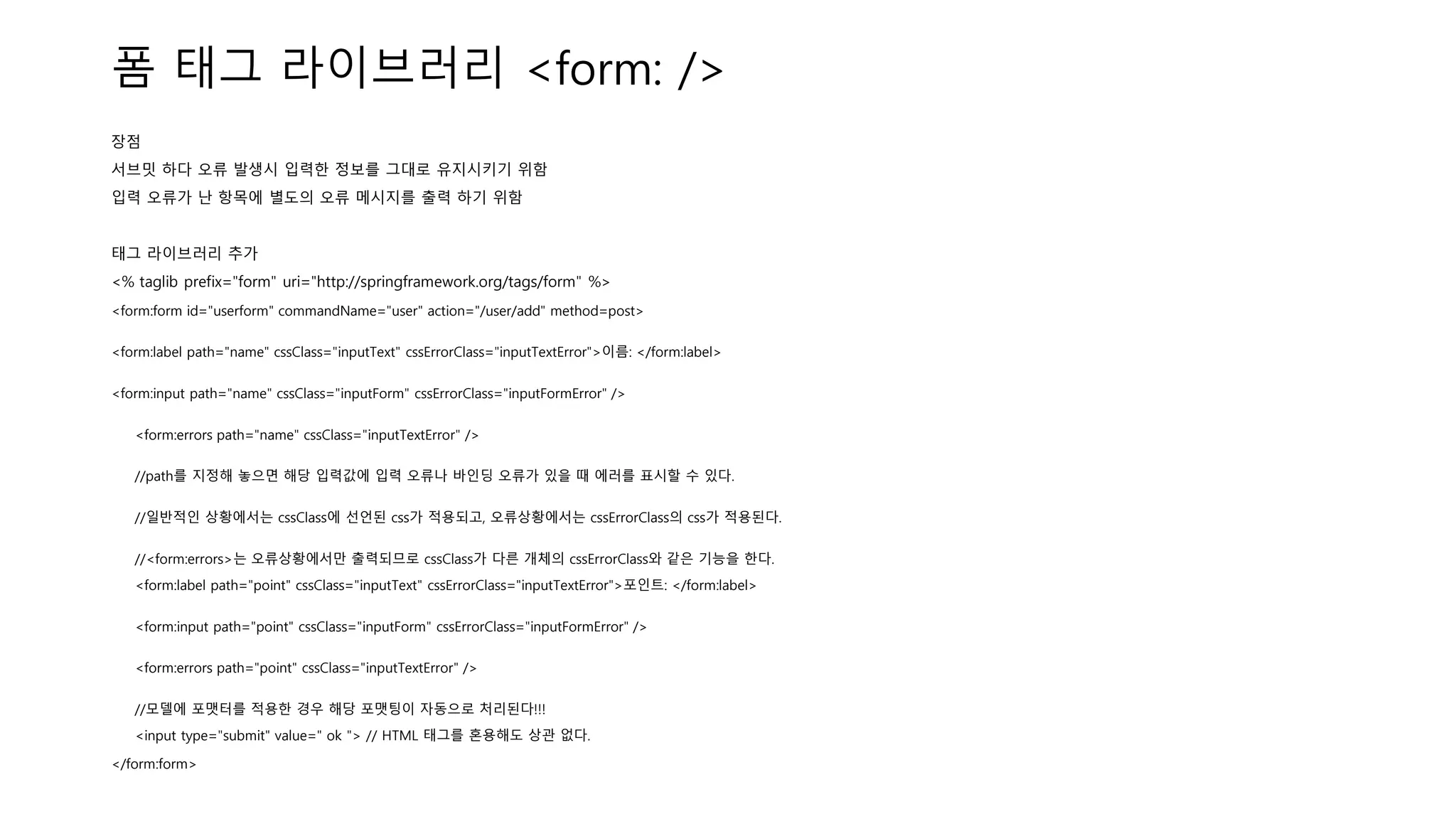 폼 태그 라이브러리 <form: />
장점
서브밋 하다 오류 발생시 입력한 정보를 그대로 유지시키기 위함
입력 오류가 난 항목에 별도의 오류 메시지를 출력 하기 위함
태그 라이브러리 추가
<% taglib prefix="form" uri="http://springframework.org/tags/form" %>
<form:form id="userform" commandName="user" action="/user/add" method=post>
<form:label path="name" cssClass="inputText" cssErrorClass="inputTextError">이름: </form:label>
<form:input path="name" cssClass="inputForm" cssErrorClass="inputFormError" />
<form:errors path="name" cssClass="inputTextError" />
//path를 지정해 놓으면 해당 입력값에 입력 오류나 바인딩 오류가 있을 때 에러를 표시할 수 있다.
//일반적인 상황에서는 cssClass에 선언된 css가 적용되고, 오류상황에서는 cssErrorClass의 css가 적용된다.
//<form:errors>는 오류상황에서만 출력되므로 cssClass가 다른 개체의 cssErrorClass와 같은 기능을 한다.
<form:label path="point" cssClass="inputText" cssErrorClass="inputTextError">포인트: </form:label>
<form:input path="point" cssClass="inputForm" cssErrorClass="inputFormError" />
<form:errors path="point" cssClass="inputTextError" />
//모델에 포맷터를 적용한 경우 해당 포맷팅이 자동으로 처리된다!!!
<input type="submit" value=" ok "> // HTML 태그를 혼용해도 상관 없다.
</form:form>
 