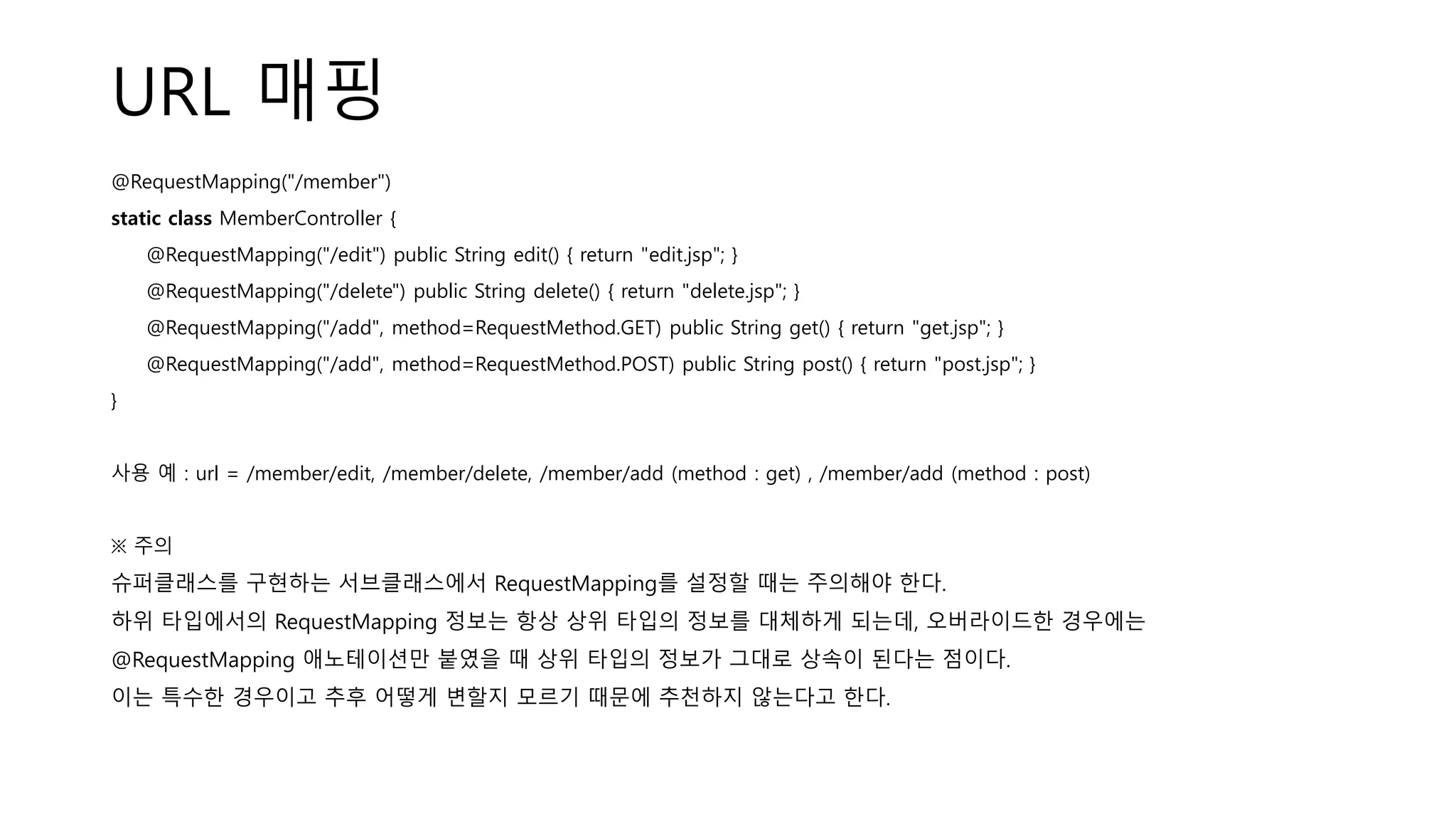 URL 매핑
@RequestMapping("/member")
static class MemberController {
@RequestMapping("/edit") public String edit() { return "edit.jsp"; }
@RequestMapping("/delete") public String delete() { return "delete.jsp"; }
@RequestMapping("/add", method=RequestMethod.GET) public String get() { return "get.jsp"; }
@RequestMapping("/add", method=RequestMethod.POST) public String post() { return "post.jsp"; }
}
사용 예 : url = /member/edit, /member/delete, /member/add (method : get) , /member/add (method : post)
※ 주의
슈퍼클래스를 구현하는 서브클래스에서 RequestMapping를 설정할 때는 주의해야 한다.
하위 타입에서의 RequestMapping 정보는 항상 상위 타입의 정보를 대체하게 되는데, 오버라이드한 경우에는
@RequestMapping 애노테이션만 붙였을 때 상위 타입의 정보가 그대로 상속이 된다는 점이다.
이는 특수한 경우이고 추후 어떻게 변할지 모르기 때문에 추천하지 않는다고 한다.
 