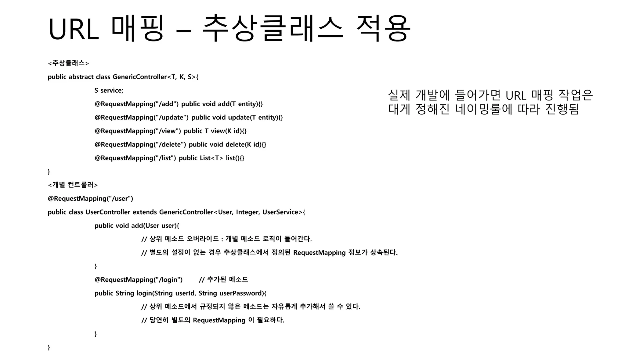 URL 매핑 – 추상클래스 적용
<추상클래스>
public abstract class GenericController<T, K, S>{
S service;
@RequestMapping("/add") public void add(T entity){}
@RequestMapping("/update") public void update(T entity){}
@RequestMapping("/view") public T view(K id){}
@RequestMapping("/delete") public void delete(K id){}
@RequestMapping("/list") public List<T> list(){}
}
<개별 컨트롤러>
@RequestMapping("/user")
public class UserController extends GenericController<User, Integer, UserService>{
public void add(User user){
// 상위 메소드 오버라이드 : 개별 메소드 로직이 들어간다.
// 별도의 설정이 없는 경우 추상클래스에서 정의된 RequestMapping 정보가 상속된다.
}
@RequestMapping("/login") // 추가된 메소드
public String login(String userId, String userPassword){
// 상위 메소드에서 규정되지 않은 메소드는 자유롭게 추가해서 쓸 수 있다.
// 당연히 별도의 RequestMapping 이 필요하다.
}
}
실제 개발에 들어가면 URL 매핑 작업은
대게 정해진 네이밍룰에 따라 진행됨
 