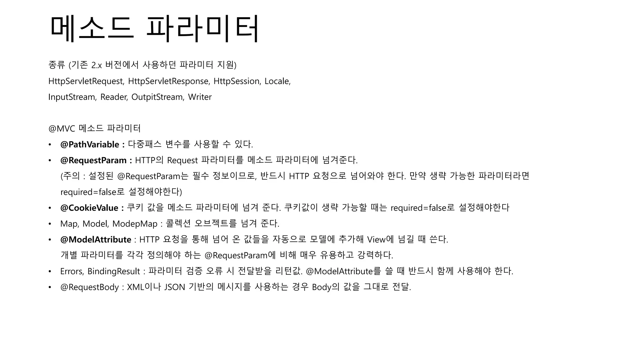 메소드 파라미터
종류 (기존 2.x 버전에서 사용하던 파라미터 지원)
HttpServletRequest, HttpServletResponse, HttpSession, Locale,
InputStream, Reader, OutpitStream, Writer
@MVC 메소드 파라미터
• @PathVariable : 다중패스 변수를 사용할 수 있다.
• @RequestParam : HTTP의 Request 파라미터를 메소드 파라미터에 넘겨준다.
(주의 : 설정된 @RequestParam는 필수 정보이므로, 반드시 HTTP 요청으로 넘어와야 한다. 만약 생략 가능한 파라미터라면
required=false로 설정해야한다)
• @CookieValue : 쿠키 값을 메소드 파라미터에 넘겨 준다. 쿠키값이 생략 가능할 때는 required=false로 설정해야한다
• Map, Model, ModepMap : 콜렉션 오브젝트를 넘겨 준다.
• @ModelAttribute : HTTP 요청을 통해 넘어 온 값들을 자동으로 모델에 추가해 View에 넘길 때 쓴다.
개별 파라미터를 각각 정의해야 하는 @RequestParam에 비해 매우 유용하고 강력하다.
• Errors, BindingResult : 파라미터 검증 오류 시 전달받을 리턴값. @ModelAttribute를 쓸 때 반드시 함께 사용해야 한다.
• @RequestBody : XML이나 JSON 기반의 메시지를 사용하는 경우 Body의 값을 그대로 전달.
 