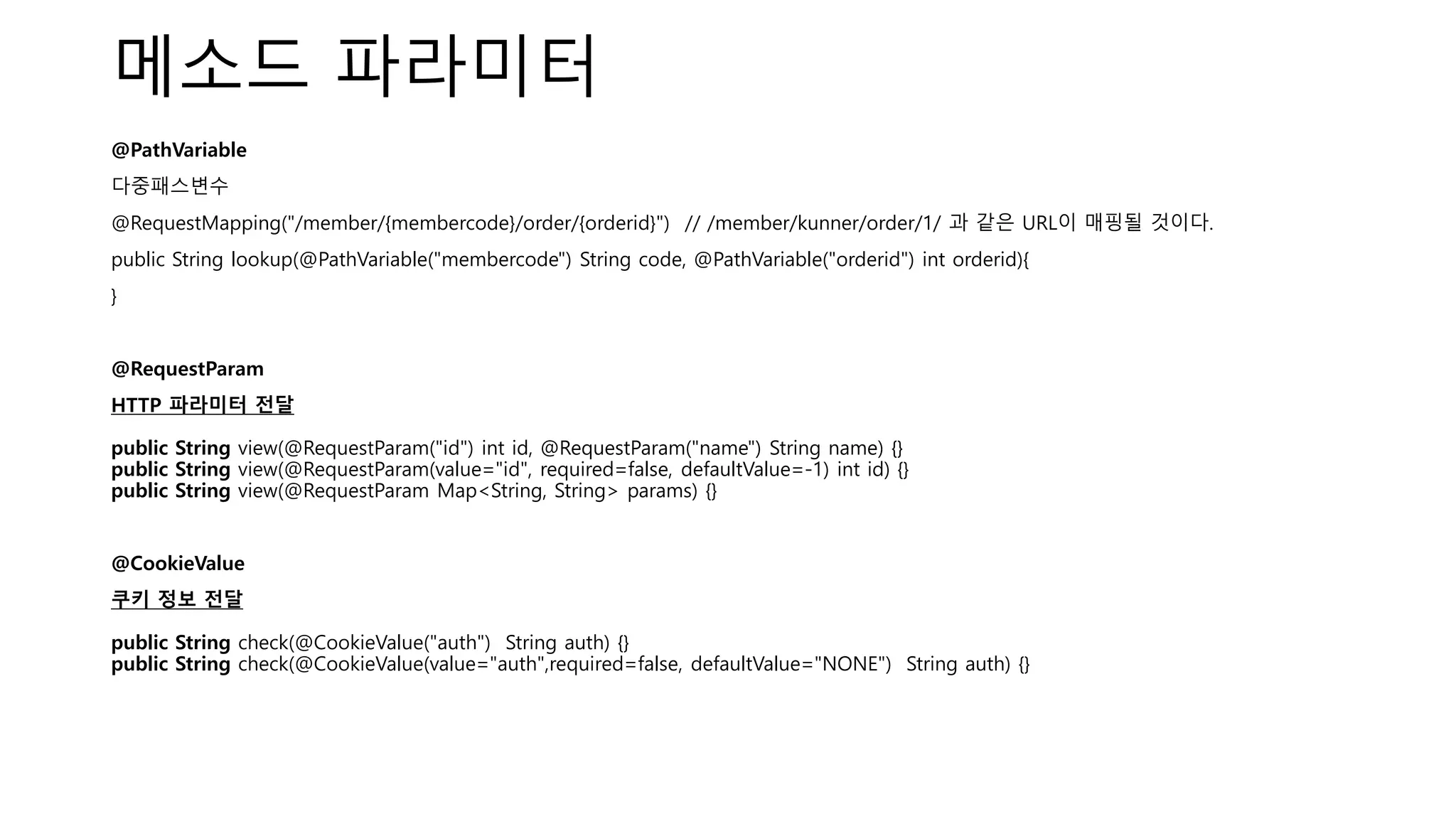 메소드 파라미터
@PathVariable
다중패스변수
@RequestMapping("/member/{membercode}/order/{orderid}") // /member/kunner/order/1/ 과 같은 URL이 매핑될 것이다.
public String lookup(@PathVariable("membercode") String code, @PathVariable("orderid") int orderid){
}
@RequestParam
HTTP 파라미터 전달
public String view(@RequestParam("id") int id, @RequestParam("name") String name) {}
public String view(@RequestParam(value="id", required=false, defaultValue=-1) int id) {}
public String view(@RequestParam Map<String, String> params) {}
@CookieValue
쿠키 정보 전달
public String check(@CookieValue("auth") String auth) {}
public String check(@CookieValue(value="auth",required=false, defaultValue="NONE") String auth) {}
 