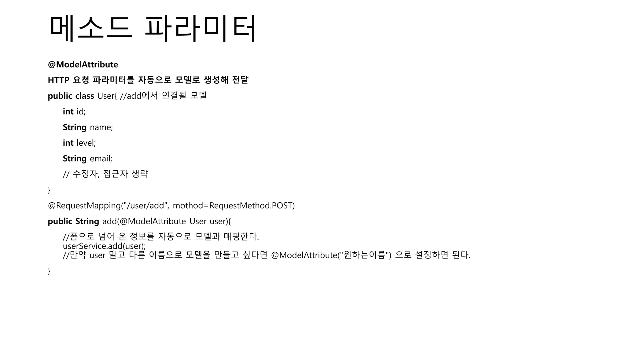 메소드 파라미터
@ModelAttribute
HTTP 요청 파라미터를 자동으로 모델로 생성해 전달
public class User{ //add에서 연결될 모델
int id;
String name;
int level;
String email;
// 수정자, 접근자 생략
}
@RequestMapping("/user/add", mothod=RequestMethod.POST)
public String add(@ModelAttribute User user){
//폼으로 넘어 온 정보를 자동으로 모델과 매핑한다.
userService.add(user);
//만약 user 말고 다른 이름으로 모델을 만들고 싶다면 @ModelAttribute("원하는이름") 으로 설정하면 된다.
}
 