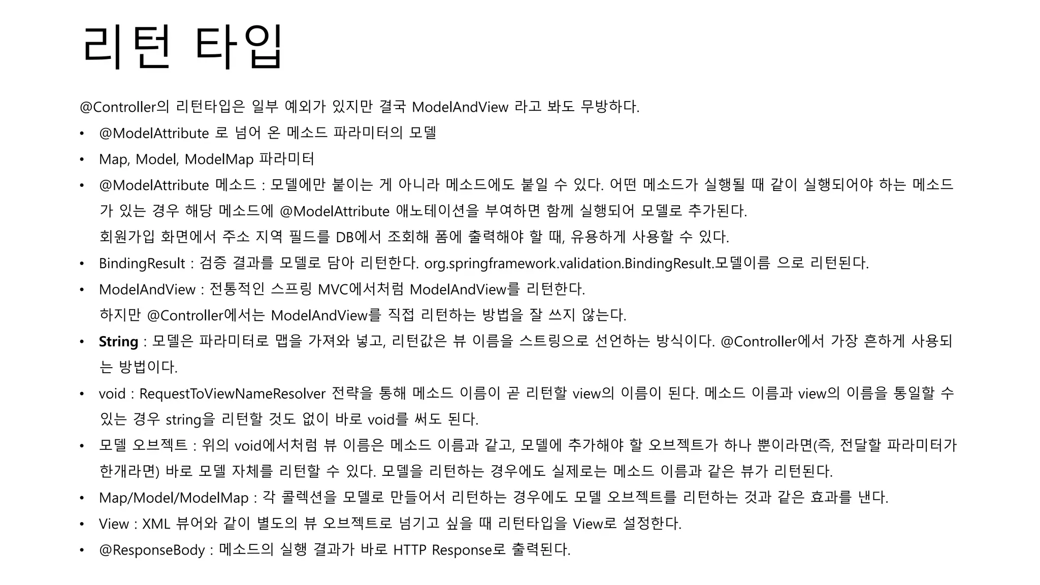 리턴 타입
@Controller의 리턴타입은 일부 예외가 있지만 결국 ModelAndView 라고 봐도 무방하다.
• @ModelAttribute 로 넘어 온 메소드 파라미터의 모델
• Map, Model, ModelMap 파라미터
• @ModelAttribute 메소드 : 모델에만 붙이는 게 아니라 메소드에도 붙일 수 있다. 어떤 메소드가 실행될 때 같이 실행되어야 하는 메소드
가 있는 경우 해당 메소드에 @ModelAttribute 애노테이션을 부여하면 함께 실행되어 모델로 추가된다.
회원가입 화면에서 주소 지역 필드를 DB에서 조회해 폼에 출력해야 할 때, 유용하게 사용할 수 있다.
• BindingResult : 검증 결과를 모델로 담아 리턴한다. org.springframework.validation.BindingResult.모델이름 으로 리턴된다.
• ModelAndView : 전통적인 스프링 MVC에서처럼 ModelAndView를 리턴한다.
하지만 @Controller에서는 ModelAndView를 직접 리턴하는 방법을 잘 쓰지 않는다.
• String : 모델은 파라미터로 맵을 가져와 넣고, 리턴값은 뷰 이름을 스트링으로 선언하는 방식이다. @Controller에서 가장 흔하게 사용되
는 방법이다.
• void : RequestToViewNameResolver 전략을 통해 메소드 이름이 곧 리턴할 view의 이름이 된다. 메소드 이름과 view의 이름을 통일할 수
있는 경우 string을 리턴할 것도 없이 바로 void를 써도 된다.
• 모델 오브젝트 : 위의 void에서처럼 뷰 이름은 메소드 이름과 같고, 모델에 추가해야 할 오브젝트가 하나 뿐이라면(즉, 전달할 파라미터가
한개라면) 바로 모델 자체를 리턴할 수 있다. 모델을 리턴하는 경우에도 실제로는 메소드 이름과 같은 뷰가 리턴된다.
• Map/Model/ModelMap : 각 콜렉션을 모델로 만들어서 리턴하는 경우에도 모델 오브젝트를 리턴하는 것과 같은 효과를 낸다.
• View : XML 뷰어와 같이 별도의 뷰 오브젝트로 넘기고 싶을 때 리턴타입을 View로 설정한다.
• @ResponseBody : 메소드의 실행 결과가 바로 HTTP Response로 출력된다.
 