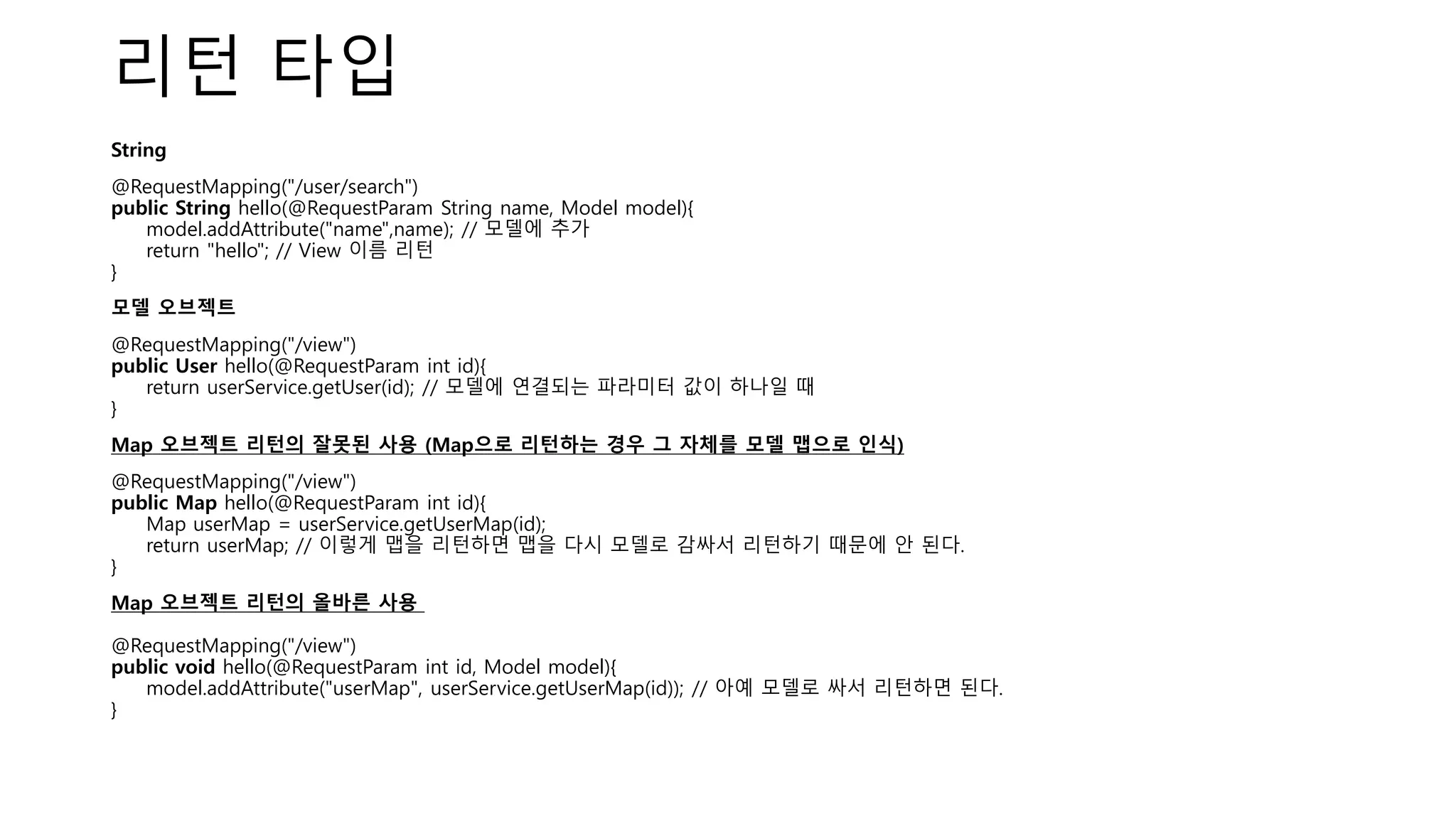 리턴 타입
String
@RequestMapping("/user/search")
public String hello(@RequestParam String name, Model model){
model.addAttribute("name",name); // 모델에 추가
return "hello"; // View 이름 리턴
}
모델 오브젝트
@RequestMapping("/view")
public User hello(@RequestParam int id){
return userService.getUser(id); // 모델에 연결되는 파라미터 값이 하나일 때
}
Map 오브젝트 리턴의 잘못된 사용 (Map으로 리턴하는 경우 그 자체를 모델 맵으로 인식)
@RequestMapping("/view")
public Map hello(@RequestParam int id){
Map userMap = userService.getUserMap(id);
return userMap; // 이렇게 맵을 리턴하면 맵을 다시 모델로 감싸서 리턴하기 때문에 안 된다.
}
Map 오브젝트 리턴의 올바른 사용
@RequestMapping("/view")
public void hello(@RequestParam int id, Model model){
model.addAttribute("userMap", userService.getUserMap(id)); // 아예 모델로 싸서 리턴하면 된다.
}
 