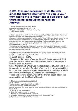 Q129. It is not necessary to do Da'wah
since the Qur'an itself says "to you is your
way and to me is mine" and it also says "Let
there be no compulsion in religion"
Answer.
1.Dawah is Compulsory on every Muslim
a) Allah says in Surah al Asr 103 : 1-3
"1 By (the Token of) time (through the Ages),
2 Verily Man is in loss,
3 Except such as have Faith, and do righteous deeds, and (join together) in the mutual
teaching of Truth, and of Patience and Constancy."
Allah says in this verse that all of Mankind are in "Khusr" IE loss and destruction. To not
be in Loss the requirements are four – Iman (faith), righteous deeds, the mutual
teaching of Truth, and of Patience and Constancy. Since propagation is one of the
requirements we have to compulsory to do it in order to not be destroyed.
b)Surah Baqara 2:159-160
"Those who conceal the clear (Signs) We have sent down, and the Guidance, after We
have made it clear for the People in the Book - on them shall be Allah's curse, and the
curse of those entitled to curse
Except those who repent and make amends and openly declare (the Truth): to them I
turn; for I am Oft-Returning, Most Merciful."

c) Surah Baqara 2:143
"Thus have We made of you an Ummah justly balanced, that
ye might be witnesses over the nations, and the Messenger a
witness over yourselves"
Since Muhammed(SAW) was the last Prophet of Allah and there
is going to be no other Prophet after him it is the responsibility
of his ummah to do the job of passing on the message of Allah
the way Muhammed(SAW) passed on the message.
These and several other Ayats of the Qur'an speak about the
responsibility of the Muslim Ummah
2. "To you be your Way, and to me mine"
a)The Context
The Qur'an does say in Surah Kafiroon 109:6
"To you be your Way, and to me mine."
But the context of this verse starts at verse number 1 of Surah Kafiroon. Let us look at
the context:
"1 Say: O ye that reject Faith!
2 I worship not that which ye worship,
3 Nor will ye worship that which I worship.
4 And I will not worship that which ye have been wont to worship,
5 Nor will ye worship that which I worship.

 