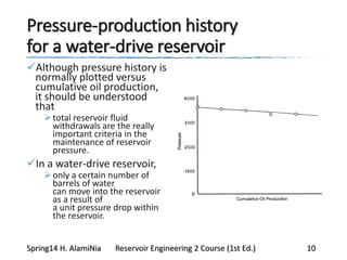 Pressure-production history
for a water-drive reservoir
Although pressure history is
normally plotted versus
cumulative oil production,
it should be understood
that
total reservoir fluid
withdrawals are the really
important criteria in the
maintenance of reservoir
pressure.
In a water-drive reservoir,
only a certain number of
barrels of water
can move into the reservoir
as a result of
a unit pressure drop within
the reservoir.
Spring14 H. AlamiNia Reservoir Engineering 2 Course (1st Ed.) 10
 