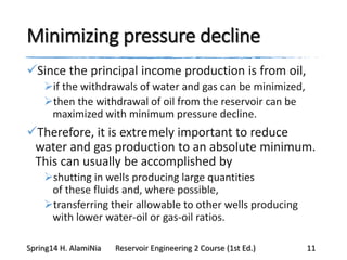 Minimizing pressure decline
Since the principal income production is from oil,
if the withdrawals of water and gas can be minimized,
then the withdrawal of oil from the reservoir can be
maximized with minimum pressure decline.
Therefore, it is extremely important to reduce
water and gas production to an absolute minimum.
This can usually be accomplished by
shutting in wells producing large quantities
of these fluids and, where possible,
transferring their allowable to other wells producing
with lower water-oil or gas-oil ratios.
Spring14 H. AlamiNia Reservoir Engineering 2 Course (1st Ed.) 11
 