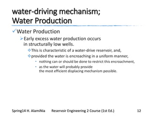 water-driving mechanism;
Water Production
Water Production
Early excess water production occurs
in structurally low wells.
This is characteristic of a water-drive reservoir, and,
provided the water is encroaching in a uniform manner,
• nothing can or should be done to restrict this encroachment,
• as the water will probably provide
the most efficient displacing mechanism possible.
Spring14 H. AlamiNia Reservoir Engineering 2 Course (1st Ed.) 12
 