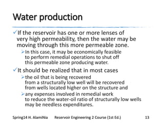 Water production
If the reservoir has one or more lenses of
very high permeability, then the water may be
moving through this more permeable zone.
In this case, it may be economically feasible
to perform remedial operations to shut off
this permeable zone producing water.
It should be realized that in most cases
the oil that is being recovered
from a structurally low well will be recovered
from wells located higher on the structure and
any expenses involved in remedial work
to reduce the water-oil ratio of structurally low wells
may be needless expenditures.
Spring14 H. AlamiNia Reservoir Engineering 2 Course (1st Ed.) 13
 