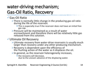 water-driving mechanism;
Gas-Oil Ratio, Recovery
Gas-Oil Ratio
There is normally little change in the producing gas-oil ratio
during the life of the reservoir.
This is especially true if the reservoir does not have an initial free
gas cap.
Pressure will be maintained as a result of water
encroachment and therefore there will be relatively little gas
released from this solution.
Ultimate Oil Recovery
Ultimate recovery from water-drive reservoirs is usually much
larger than recovery under any other producing mechanism.
Recovery is dependent upon the efficiency of
the flushing action of the water as it displaces the oil.
In general, as the reservoir heterogeneity increases,
the recovery will decrease,
due to the uneven advance of the displacing water.
Spring14 H. AlamiNia Reservoir Engineering 2 Course (1st Ed.) 14
 