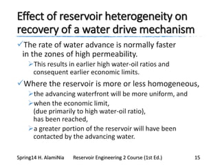 Effect of reservoir heterogeneity on
recovery of a water drive mechanism
The rate of water advance is normally faster
in the zones of high permeability.
This results in earlier high water-oil ratios and
consequent earlier economic limits.
Where the reservoir is more or less homogeneous,
the advancing waterfront will be more uniform, and
when the economic limit,
(due primarily to high water-oil ratio),
has been reached,
a greater portion of the reservoir will have been
contacted by the advancing water.
Spring14 H. AlamiNia Reservoir Engineering 2 Course (1st Ed.) 15
 