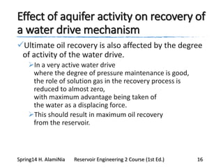 Effect of aquifer activity on recovery of
a water drive mechanism
Ultimate oil recovery is also affected by the degree
of activity of the water drive.
In a very active water drive
where the degree of pressure maintenance is good,
the role of solution gas in the recovery process is
reduced to almost zero,
with maximum advantage being taken of
the water as a displacing force.
This should result in maximum oil recovery
from the reservoir.
Spring14 H. AlamiNia Reservoir Engineering 2 Course (1st Ed.) 16
 