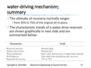 water-driving mechanism;
summary
The ultimate oil recovery normally ranges
from 35% to 75% of the original oil-in-place.
The characteristic trends of a water-drive reservoir
are shown graphically in next slide and are
summarized below:
Spring14 H. AlamiNia Reservoir Engineering 2 Course (1st Ed.) 17
 