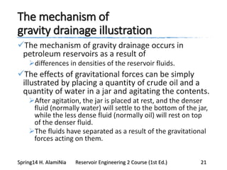 The mechanism of
gravity drainage illustration
The mechanism of gravity drainage occurs in
petroleum reservoirs as a result of
differences in densities of the reservoir fluids.
The effects of gravitational forces can be simply
illustrated by placing a quantity of crude oil and a
quantity of water in a jar and agitating the contents.
After agitation, the jar is placed at rest, and the denser
fluid (normally water) will settle to the bottom of the jar,
while the less dense fluid (normally oil) will rest on top
of the denser fluid.
The fluids have separated as a result of the gravitational
forces acting on them.
Spring14 H. AlamiNia Reservoir Engineering 2 Course (1st Ed.) 21
 