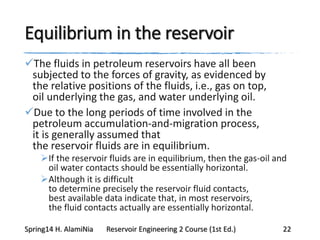 Equilibrium in the reservoir
The fluids in petroleum reservoirs have all been
subjected to the forces of gravity, as evidenced by
the relative positions of the fluids, i.e., gas on top,
oil underlying the gas, and water underlying oil.
Due to the long periods of time involved in the
petroleum accumulation-and-migration process,
it is generally assumed that
the reservoir fluids are in equilibrium.
If the reservoir fluids are in equilibrium, then the gas-oil and
oil water contacts should be essentially horizontal.
Although it is difficult
to determine precisely the reservoir fluid contacts,
best available data indicate that, in most reservoirs,
the fluid contacts actually are essentially horizontal.
Spring14 H. AlamiNia Reservoir Engineering 2 Course (1st Ed.) 22
 