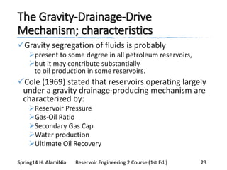 The Gravity-Drainage-Drive
Mechanism; characteristics
Gravity segregation of fluids is probably
present to some degree in all petroleum reservoirs,
but it may contribute substantially
to oil production in some reservoirs.
Cole (1969) stated that reservoirs operating largely
under a gravity drainage-producing mechanism are
characterized by:
Reservoir Pressure
Gas-Oil Ratio
Secondary Gas Cap
Water production
Ultimate Oil Recovery
Spring14 H. AlamiNia Reservoir Engineering 2 Course (1st Ed.) 23
 