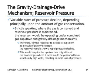 The Gravity-Drainage-Drive
Mechanism; Reservoir Pressure
Variable rates of pressure decline, depending
principally upon the amount of gas conservation.
Strictly speaking, where the gas is conserved and
reservoir pressure is maintained,
the reservoir would be operating under combined
gas-cap drive and gravity-drainage mechanisms.
Therefore, for the reservoir to be operating solely
as a result of gravity drainage,
the reservoir would show a rapid pressure decline.
This would require the up structure migration of
the evolved gas where it later would be produced from
structurally high wells, resulting in rapid loss of pressure.
Spring14 H. AlamiNia Reservoir Engineering 2 Course (1st Ed.) 24
 
