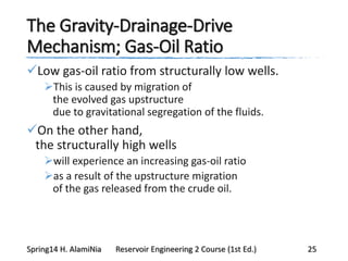 The Gravity-Drainage-Drive
Mechanism; Gas-Oil Ratio
Low gas-oil ratio from structurally low wells.
This is caused by migration of
the evolved gas upstructure
due to gravitational segregation of the fluids.
On the other hand,
the structurally high wells
will experience an increasing gas-oil ratio
as a result of the upstructure migration
of the gas released from the crude oil.
Spring14 H. AlamiNia Reservoir Engineering 2 Course (1st Ed.) 25
 
