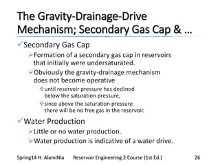 The Gravity-Drainage-Drive
Mechanism; Secondary Gas Cap & …
Secondary Gas Cap
Formation of a secondary gas cap in reservoirs
that initially were undersaturated.
Obviously the gravity-drainage mechanism
does not become operative
until reservoir pressure has declined
below the saturation pressure,
since above the saturation pressure
there will be no free gas in the reservoir.
Water Production
Little or no water production.
Water production is indicative of a water drive.
Spring14 H. AlamiNia Reservoir Engineering 2 Course (1st Ed.) 26
 