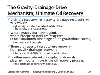 The Gravity-Drainage-Drive
Mechanism; Ultimate Oil Recovery
Ultimate recovery from gravity-drainage reservoirs will
vary widely,
due primarily to the extent of depletion
by gravity drainage alone.
Where gravity drainage is good, or
where producing rates are restricted
to take maximum advantage of the gravitational forces,
recovery will be high.
There are reported cases where recovery
from gravity-drainage reservoirs
has exceeded 80% of the initial oil-in-place.
In other reservoirs where depletion drive also
plays an important role in the oil recovery process,
the ultimate recovery will be less.
Spring14 H. AlamiNia Reservoir Engineering 2 Course (1st Ed.) 27
 