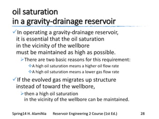 oil saturation
in a gravity-drainage reservoir
In operating a gravity-drainage reservoir,
it is essential that the oil saturation
in the vicinity of the wellbore
must be maintained as high as possible.
There are two basic reasons for this requirement:
A high oil saturation means a higher oil flow rate
A high oil saturation means a lower gas flow rate
If the evolved gas migrates up structure
instead of toward the wellbore,
then a high oil saturation
in the vicinity of the wellbore can be maintained.
Spring14 H. AlamiNia Reservoir Engineering 2 Course (1st Ed.) 28
 