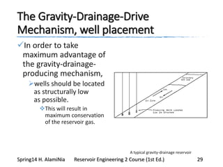 The Gravity-Drainage-Drive
Mechanism, well placement
In order to take
maximum advantage of
the gravity-drainage-
producing mechanism,
wells should be located
as structurally low
as possible.
This will result in
maximum conservation
of the reservoir gas.
A typical gravity-drainage reservoir
Spring14 H. AlamiNia Reservoir Engineering 2 Course (1st Ed.) 29
 