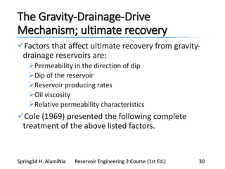 The Gravity-Drainage-Drive
Mechanism; ultimate recovery
Factors that affect ultimate recovery from gravity-
drainage reservoirs are:
Permeability in the direction of dip
Dip of the reservoir
Reservoir producing rates
Oil viscosity
Relative permeability characteristics
Cole (1969) presented the following complete
treatment of the above listed factors.
Spring14 H. AlamiNia Reservoir Engineering 2 Course (1st Ed.) 30
 