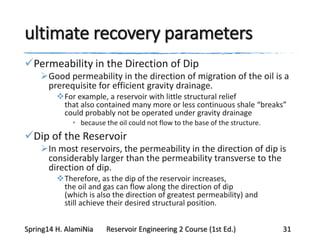 ultimate recovery parameters
Permeability in the Direction of Dip
Good permeability in the direction of migration of the oil is a
prerequisite for efficient gravity drainage.
For example, a reservoir with little structural relief
that also contained many more or less continuous shale “breaks”
could probably not be operated under gravity drainage
• because the oil could not flow to the base of the structure.
Dip of the Reservoir
In most reservoirs, the permeability in the direction of dip is
considerably larger than the permeability transverse to the
direction of dip.
Therefore, as the dip of the reservoir increases,
the oil and gas can flow along the direction of dip
(which is also the direction of greatest permeability) and
still achieve their desired structural position.
Spring14 H. AlamiNia Reservoir Engineering 2 Course (1st Ed.) 31
 