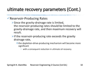 ultimate recovery parameters (Cont.)
Reservoir-Producing Rates
Since the gravity-drainage rate is limited,
the reservoir-producing rates should be limited to the
gravity-drainage rate, and then maximum recovery will
result.
If the reservoir-producing rate exceeds the gravity
drainage rate,
the depletion-drive-producing mechanism will become more
significant
• with a consequent reduction in ultimate oil recovery.
Spring14 H. AlamiNia Reservoir Engineering 2 Course (1st Ed.) 32
 