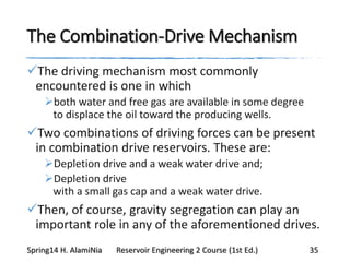 The Combination-Drive Mechanism
The driving mechanism most commonly
encountered is one in which
both water and free gas are available in some degree
to displace the oil toward the producing wells.
Two combinations of driving forces can be present
in combination drive reservoirs. These are:
Depletion drive and a weak water drive and;
Depletion drive
with a small gas cap and a weak water drive.
Then, of course, gravity segregation can play an
important role in any of the aforementioned drives.
Spring14 H. AlamiNia Reservoir Engineering 2 Course (1st Ed.) 35
 