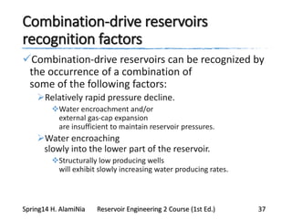 Combination-drive reservoirs
recognition factors
Combination-drive reservoirs can be recognized by
the occurrence of a combination of
some of the following factors:
Relatively rapid pressure decline.
Water encroachment and/or
external gas-cap expansion
are insufficient to maintain reservoir pressures.
Water encroaching
slowly into the lower part of the reservoir.
Structurally low producing wells
will exhibit slowly increasing water producing rates.
Spring14 H. AlamiNia Reservoir Engineering 2 Course (1st Ed.) 37
 