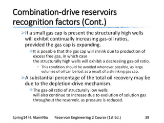 Combination-drive reservoirs
recognition factors (Cont.)
If a small gas cap is present the structurally high wells
will exhibit continually increasing gas-oil ratios,
provided the gas cap is expanding.
It is possible that the gas cap will shrink due to production of
excess free gas, in which case
the structurally high wells will exhibit a decreasing gas-oil ratio.
• This condition should be avoided whenever possible, as large
volumes of oil can be lost as a result of a shrinking gas cap.
A substantial percentage of the total oil recovery may be
due to the depletion-drive mechanism.
The gas-oil ratio of structurally low wells
will also continue to increase due to evolution of solution gas
throughout the reservoir, as pressure is reduced.
Spring14 H. AlamiNia Reservoir Engineering 2 Course (1st Ed.) 38
 