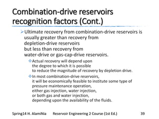 Combination-drive reservoirs
recognition factors (Cont.)
Ultimate recovery from combination-drive reservoirs is
usually greater than recovery from
depletion-drive reservoirs
but less than recovery from
water-drive or gas-cap-drive reservoirs.
Actual recovery will depend upon
the degree to which it is possible
to reduce the magnitude of recovery by depletion drive.
In most combination-drive reservoirs,
it will be economically feasible to institute some type of
pressure maintenance operation,
either gas injection, water injection,
or both gas and water injection,
depending upon the availability of the fluids.
Spring14 H. AlamiNia Reservoir Engineering 2 Course (1st Ed.) 39
 