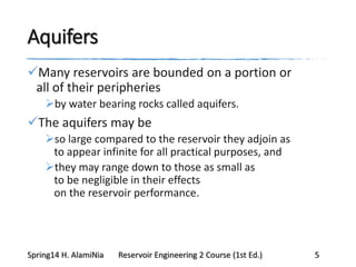 Aquifers
Many reservoirs are bounded on a portion or
all of their peripheries
by water bearing rocks called aquifers.
The aquifers may be
so large compared to the reservoir they adjoin as
to appear infinite for all practical purposes, and
they may range down to those as small as
to be negligible in their effects
on the reservoir performance.
Spring14 H. AlamiNia Reservoir Engineering 2 Course (1st Ed.) 5
 