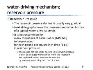water-driving mechanism;
reservoir pressure
Reservoir Pressure
The reservoir pressure decline is usually very gradual.
Next slide graph shows the pressure-production history
of a typical water-drive reservoir.
It is not uncommon for
many thousands of barrels of oil [MM bbl]
to be produced
for each pound per square inch drop [1 psi]
in reservoir pressure.
The reason for the small decline in reservoir pressure
is that oil and gas withdrawals from the reservoir
are replaced almost volume for volume
by water encroaching into the oil zone.
Spring14 H. AlamiNia Reservoir Engineering 2 Course (1st Ed.) 9
 