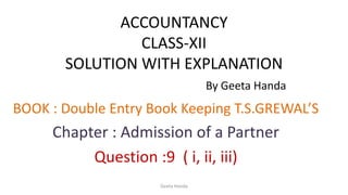 ACCOUNTANCY
CLASS-XII
SOLUTION WITH EXPLANATION
By Geeta Handa
BOOK : Double Entry Book Keeping T.S.GREWAL’S
Chapter : Admission of a Partner
Question :9 ( i, ii, iii)
Geeta Handa
 
